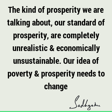 The kind of prosperity we are talking about, our standard of prosperity, are completely unrealistic & economically unsustainable. Our idea of poverty &