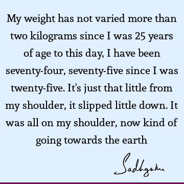 My weight has not varied more than two kilograms since I was 25 years of age to this day, I have been seventy-four, seventy-five since I was twenty-five. It