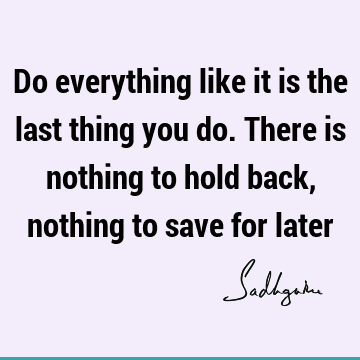 Do everything like it is the last thing you do. There is nothing to hold back, nothing to save for