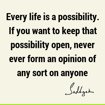 Every life is a possibility. If you want to keep that possibility open, never ever form an opinion of any sort on