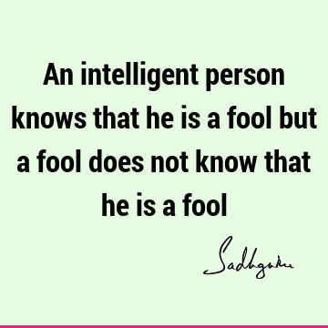 An intelligent person knows that he is a fool but a fool does not know that he is a