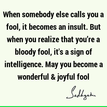 When somebody else calls you a fool, it becomes an insult. But when you realize that you’re a bloody fool, it