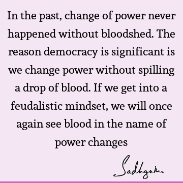 In the past, change of power never happened without bloodshed. The reason democracy is significant is we change power without spilling a drop of blood. If we