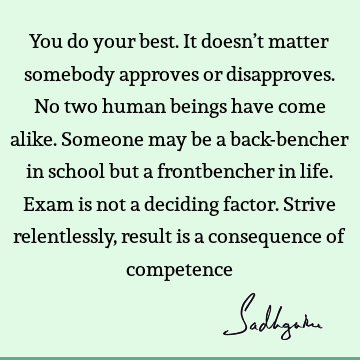 You do your best. It doesn’t matter somebody approves or disapproves. No two human beings have come alike. Someone may be a back-bencher in school but a