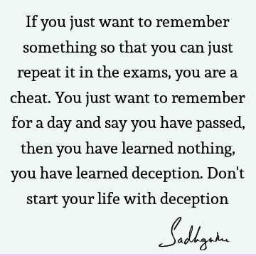 If you just want to remember something so that you can just repeat it in the exams, you are a cheat. You just want to remember for a day and say you have