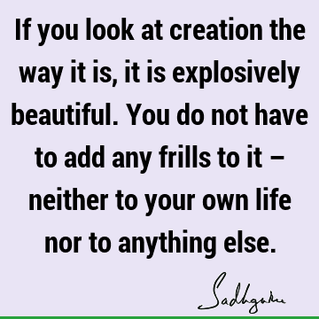 If you look at creation the way it is, it is explosively beautiful. You do not have to add any frills to it – neither to your own life nor to anything