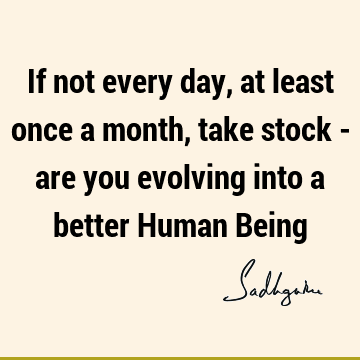 If not every day, at least once a month, take stock - are you evolving into a better Human B