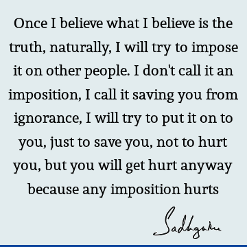 Once I believe what I believe is the truth, naturally, I will try to impose it on other people. I don