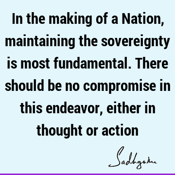 In the making of a Nation, maintaining the sovereignty is most fundamental. There should be no compromise in this endeavor, either in thought or