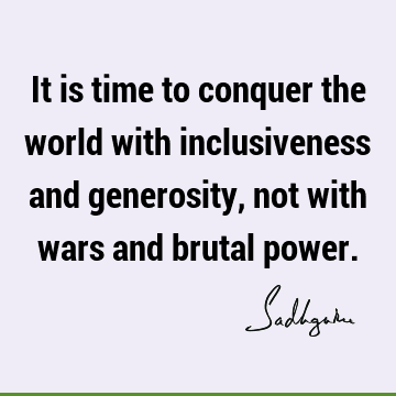 It is time to conquer the world with inclusiveness and generosity, not with wars and brutal