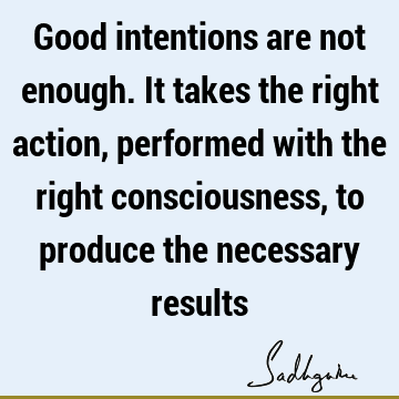 Good intentions are not enough. It takes the right action, performed with the right consciousness, to produce the necessary