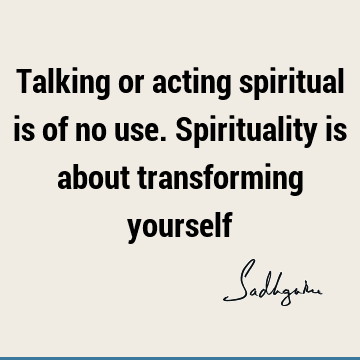 Talking or acting spiritual is of no use. Spirituality is about transforming