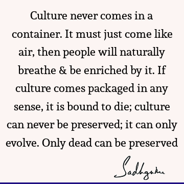 Culture never comes in a container. It must just come like air, then people will naturally breathe & be enriched by it. If culture comes packaged in any sense,