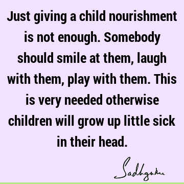 Just giving a child nourishment is not enough. Somebody should smile at them, laugh with them, play with them. This is very needed otherwise children will grow