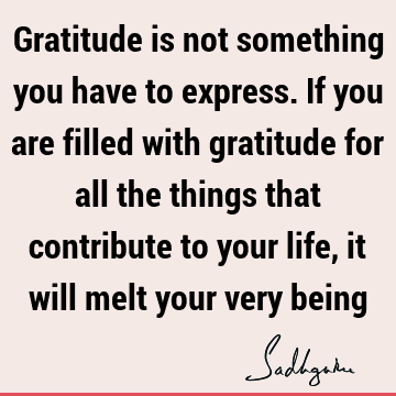 Gratitude is not something you have to express. If you are filled with gratitude for all the things that contribute to your life, it will melt your very