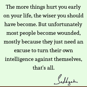 The more things hurt you early on your life, the wiser you should have become. But unfortunately most people become wounded, mostly because they just need an