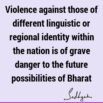 Violence against those of different linguistic or regional identity within the nation is of grave danger to the future possibilities of B