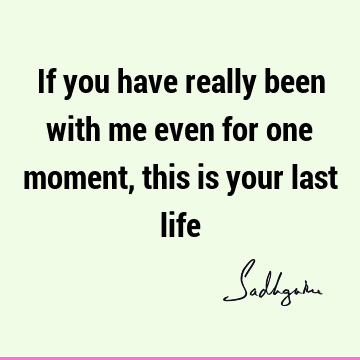 If you have really been with me even for one moment, this is your last