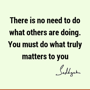 There is no need to do what others are doing. You must do what truly matters to