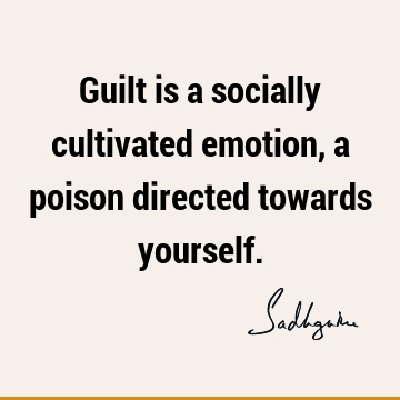 Guilt is a socially cultivated emotion, a poison directed towards