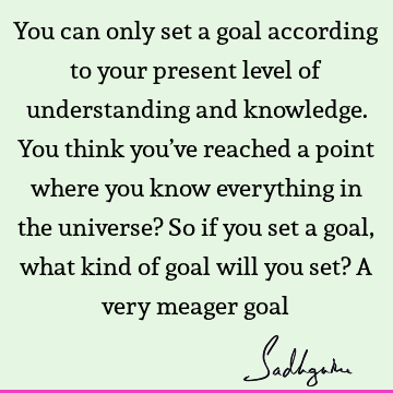 You can only set a goal according to your present level of understanding and knowledge. You think you’ve reached a point where you know everything in the