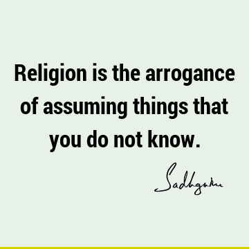 Religion is the arrogance of assuming things that you do not