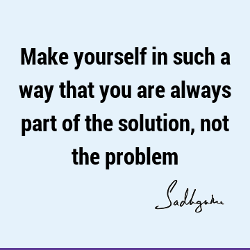 Make yourself in such a way that you are always part of the solution, not the