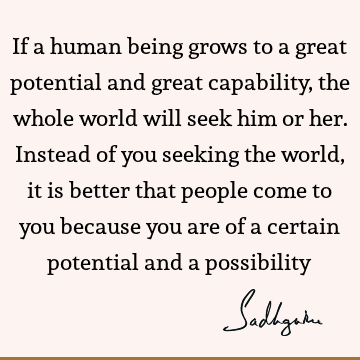 If a human being grows to a great potential and great capability, the whole world will seek him or her. Instead of you seeking the world, it is better that