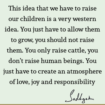 This idea that we have to raise our children is a very western idea. You just have to allow them to grow, you should not raise them. You only raise cattle, you