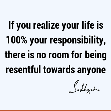 If you realize your life is 100% your responsibility, there is no room for being resentful towards