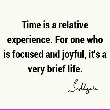 Time is a relative experience. For one who is focused and joyful, it
