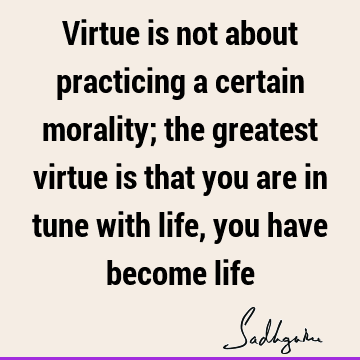 Virtue is not about practicing a certain morality; the greatest virtue is that you are in tune with life, you have become