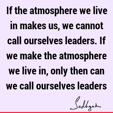If the atmosphere we live in makes us, we cannot call ourselves leaders. If we make the atmosphere we live in, only then can we call ourselves