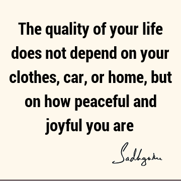 The quality of your life does not depend on your clothes, car, or home, but on how peaceful and joyful you