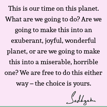 This is our time on this planet. What are we going to do? Are we going to make this into an exuberant, joyful, wonderful planet, or are we going to make this