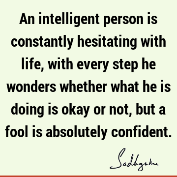 An intelligent person is constantly hesitating with life, with every step he wonders whether what he is doing is okay or not, but a fool is absolutely