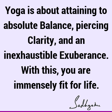 Yoga is about attaining to absolute Balance, piercing Clarity, and an inexhaustible Exuberance. With this, you are immensely fit for
