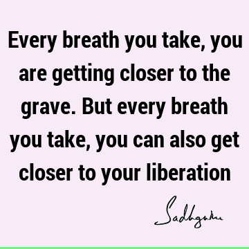Every breath you take, you are getting closer to the grave. But every breath you take, you can also get closer to your