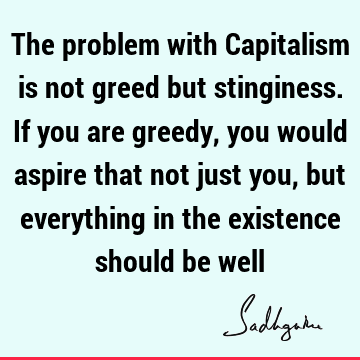 The problem with Capitalism is not greed but stinginess. If you are greedy, you would aspire that not just you, but everything in the existence should be