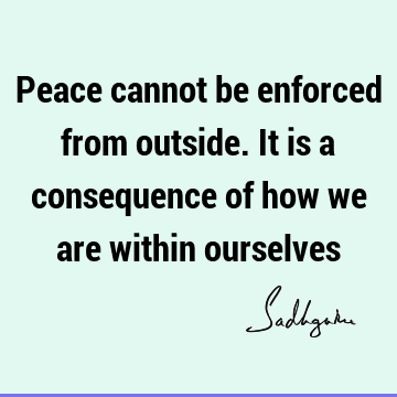 Peace cannot be enforced from outside. It is a consequence of how we are within