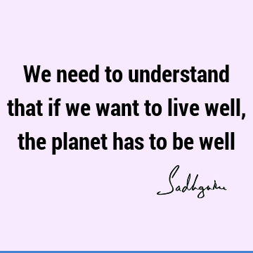 We need to understand that if we want to live well, the planet has to be