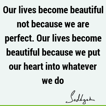 Our lives become beautiful not because we are perfect. Our lives become beautiful because we put our heart into whatever we