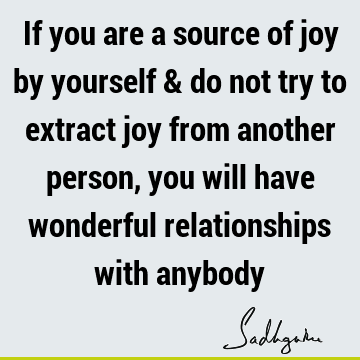 If you are a source of joy by yourself & do not try to extract joy from another person, you will have wonderful relationships with