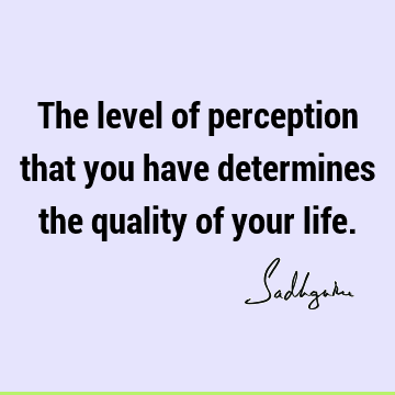 The level of perception that you have determines the quality of your