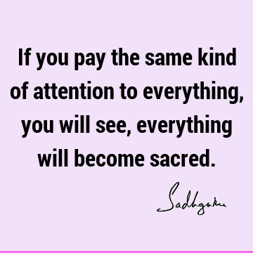 If you pay the same kind of attention to everything, you will see, everything will become