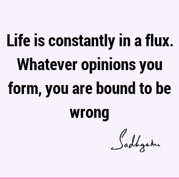 Life is constantly in a flux. Whatever opinions you form, you are bound to be