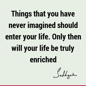 Things that you have never imagined should enter your life. Only then will your life be truly