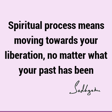 Spiritual process means moving towards your liberation, no matter what your past has
