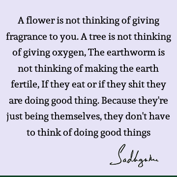 A flower is not thinking of giving fragrance to you. A tree is not thinking of giving oxygen, The earthworm is not thinking of making the earth fertile, If