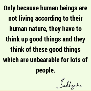 Only because human beings are not living according to their human nature, they have to think up good things and they think of these good things which are